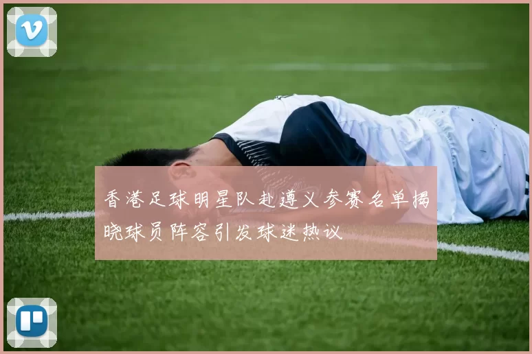 香港足球明星队赴遵义参赛名单揭晓球员阵容引发球迷热议