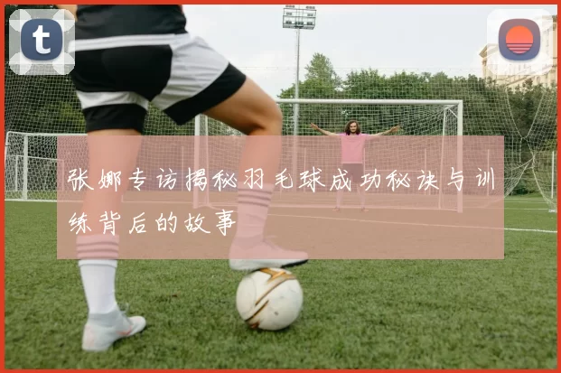 张娜专访揭秘羽毛球成功秘诀与训练背后的故事
