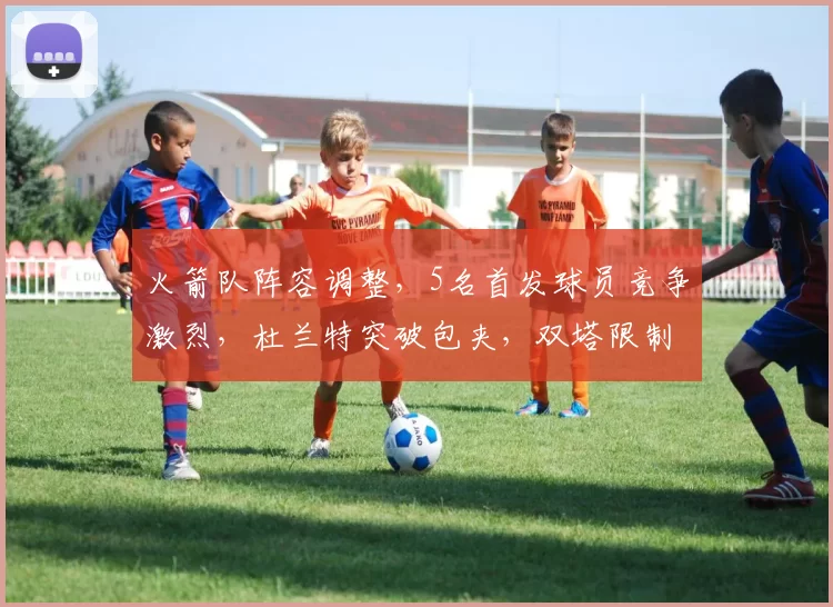火箭队阵容调整，5名首发球员竞争激烈，杜兰特突破包夹，双塔限制字母哥