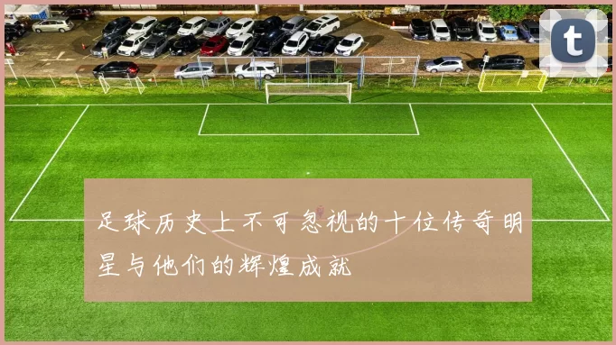足球历史上不可忽视的十位传奇明星与他们的辉煌成就