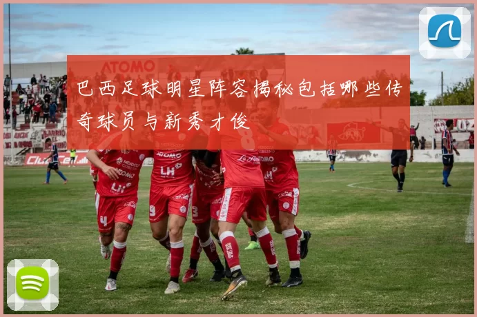 巴西足球明星阵容揭秘包括哪些传奇球员与新秀才俊