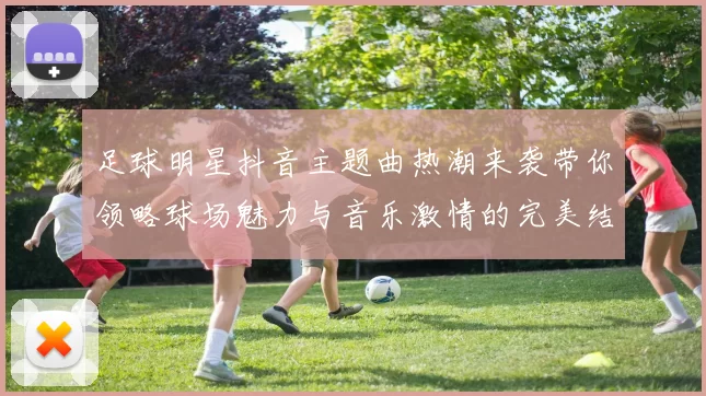 足球明星抖音主题曲热潮来袭带你领略球场魅力与音乐激情的完美结合