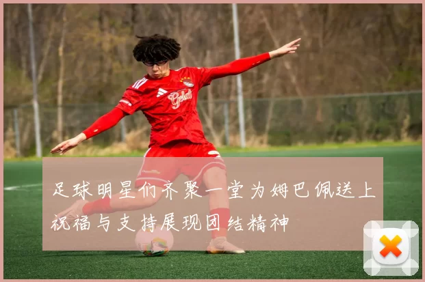 足球明星们齐聚一堂为姆巴佩送上祝福与支持展现团结精神