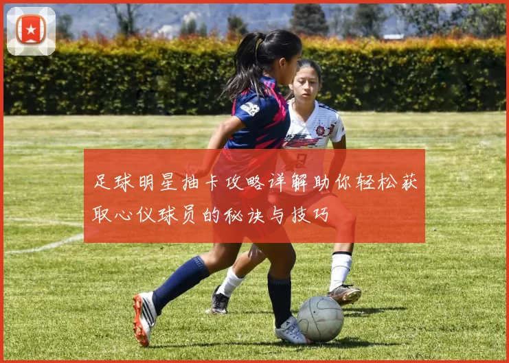 足球明星抽卡攻略详解助你轻松获取心仪球员的秘诀与技巧