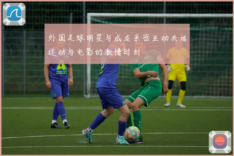 外国足球明星与成龙亲密互动共话运动与电影的激情时刻