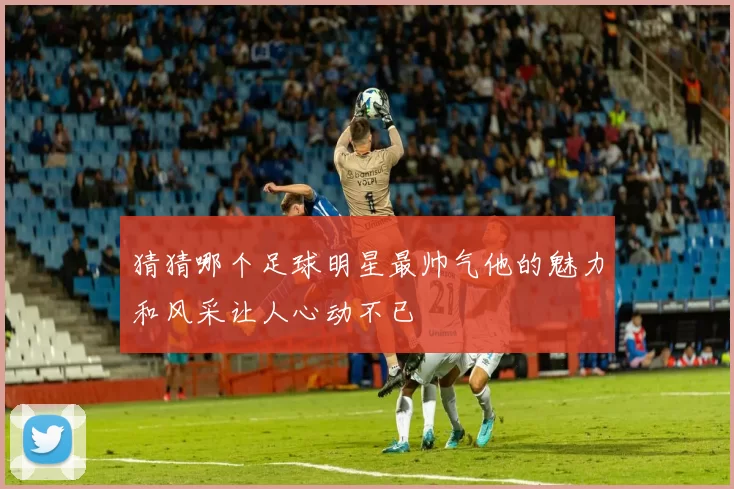 猜猜哪个足球明星最帅气他的魅力和风采让人心动不已