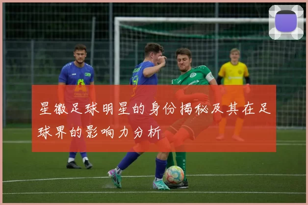 星徽足球明星的身份揭秘及其在足球界的影响力分析