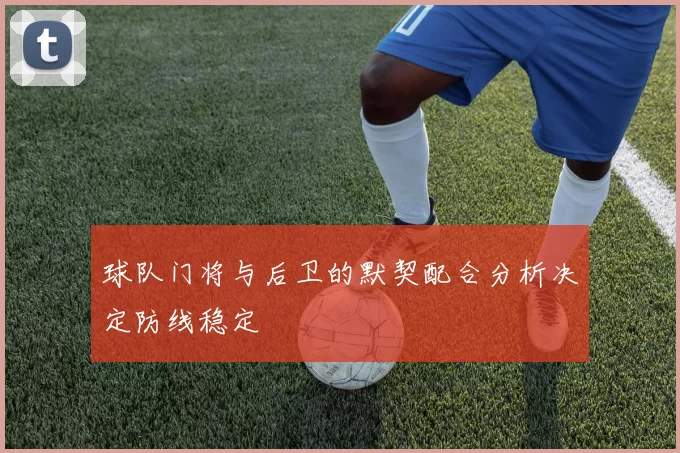 球队门将与后卫的默契配合分析决定防线稳定