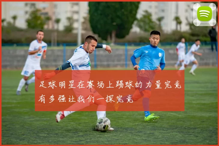 足球明星在赛场上踢球的力量究竟有多强让我们一探究竟
