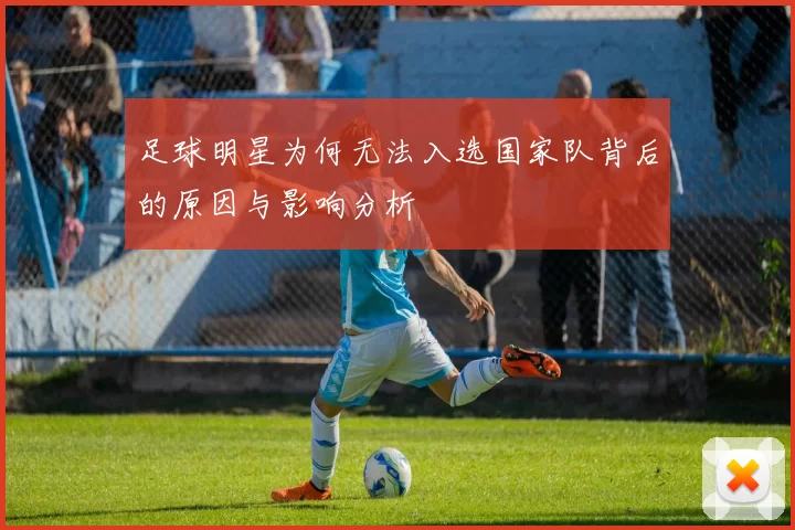 足球明星为何无法入选国家队背后的原因与影响分析
