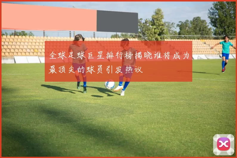 全球足球巨星排行榜揭晓谁将成为最顶尖的球员引发热议
