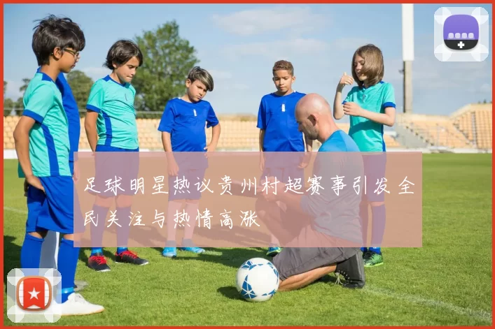 足球明星热议贵州村超赛事引发全民关注与热情高涨