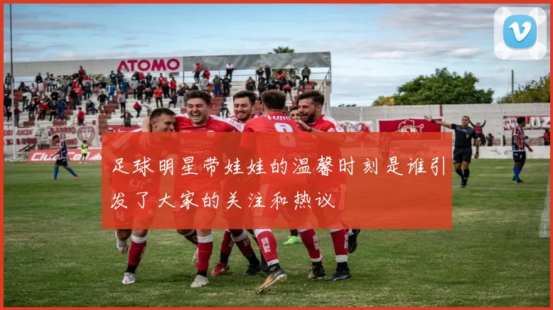 足球明星带娃娃的温馨时刻是谁引发了大家的关注和热议