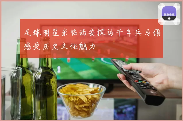 足球明星亲临西安探访千年兵马俑感受历史文化魅力