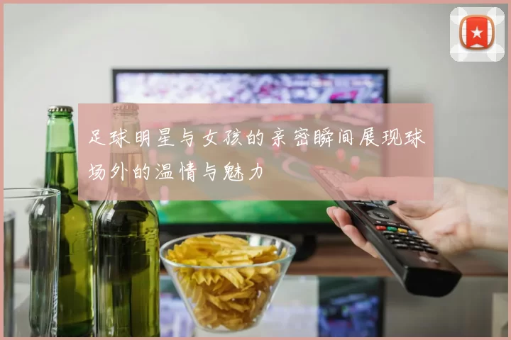 足球明星与女孩的亲密瞬间展现球场外的温情与魅力