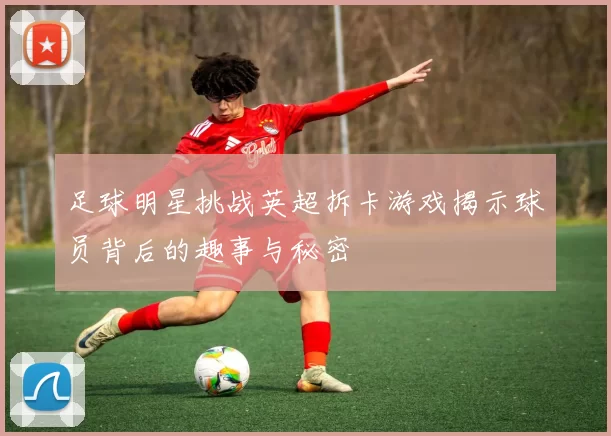 足球明星挑战英超拆卡游戏揭示球员背后的趣事与秘密