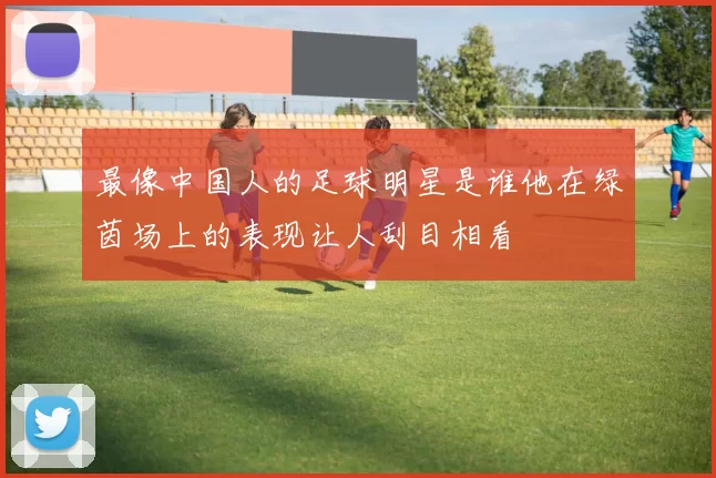 最像中国人的足球明星是谁他在绿茵场上的表现让人刮目相看