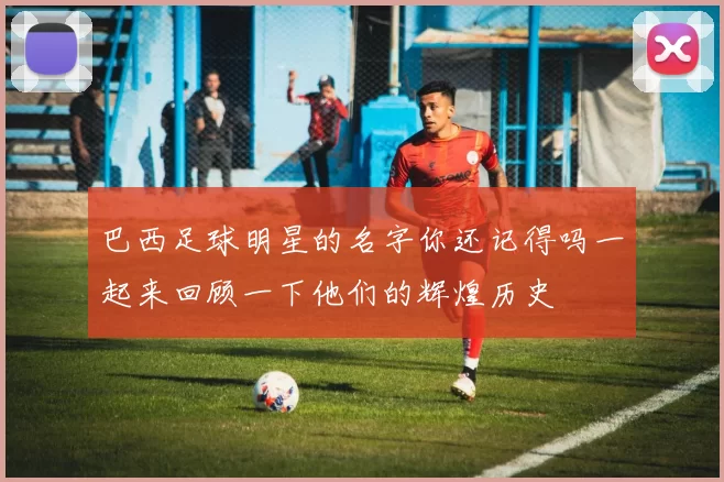 巴西足球明星的名字你还记得吗一起来回顾一下他们的辉煌历史