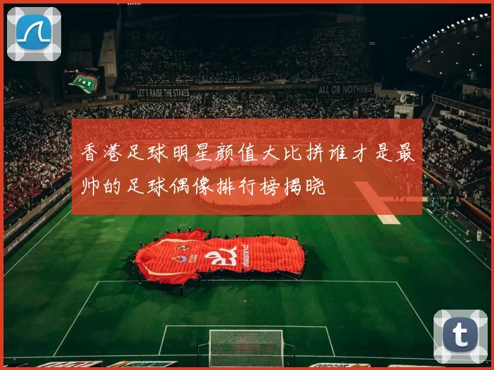 香港足球明星颜值大比拼谁才是最帅的足球偶像排行榜揭晓