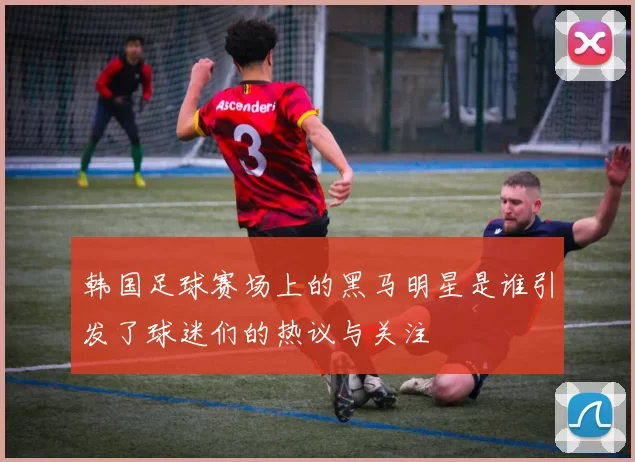 韩国足球赛场上的黑马明星是谁引发了球迷们的热议与关注
