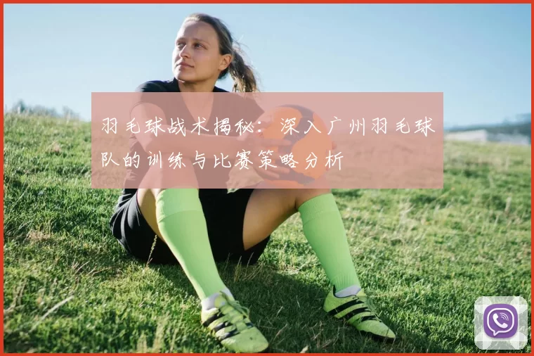 羽毛球战术揭秘：深入广州羽毛球队的训练与比赛策略分析