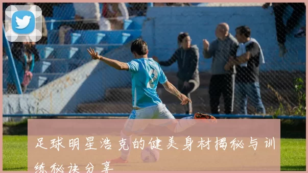 足球明星浩克的健美身材揭秘与训练秘诀分享