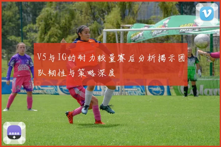 V5与IG的耐力较量赛后分析揭示团队韧性与策略深度