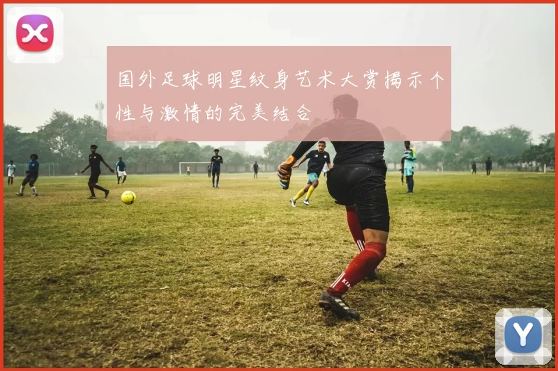 国外足球明星纹身艺术大赏揭示个性与激情的完美结合