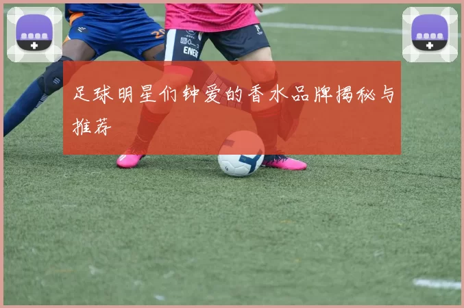 足球明星们钟爱的香水品牌揭秘与推荐