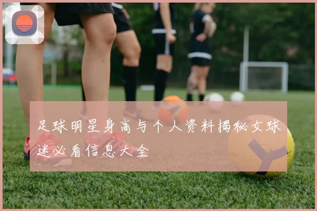 足球明星身高与个人资料揭秘女球迷必看信息大全
