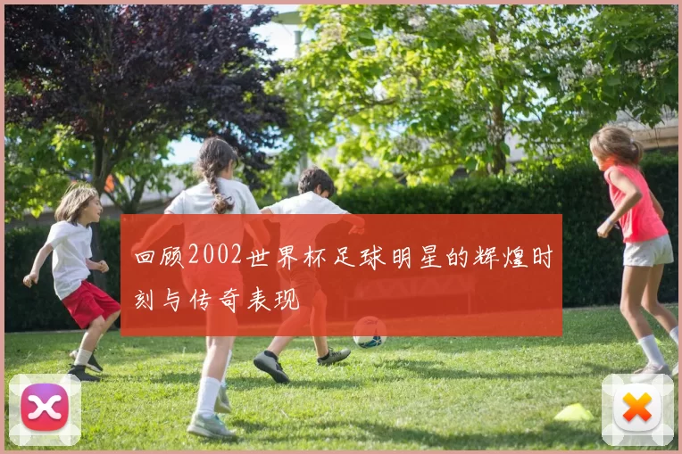 回顾2002世界杯足球明星的辉煌时刻与传奇表现