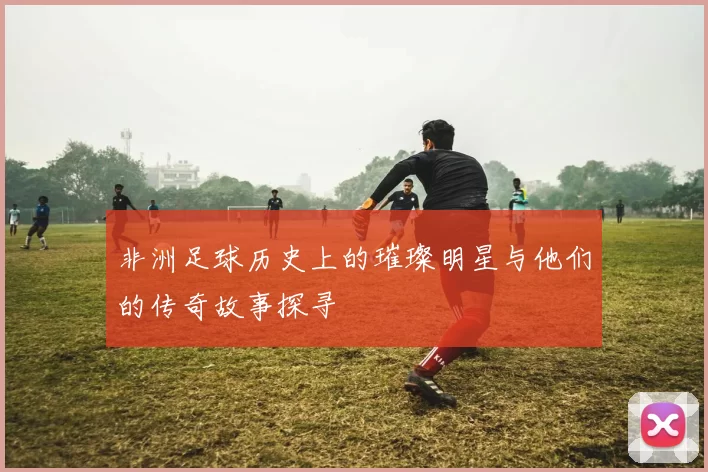 非洲足球历史上的璀璨明星与他们的传奇故事探寻