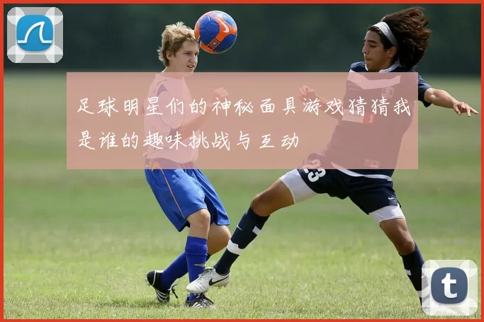 足球明星们的神秘面具游戏猜猜我是谁的趣味挑战与互动