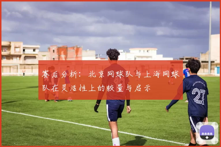 赛后分析：北京网球队与上海网球队在灵活性上的较量与启示