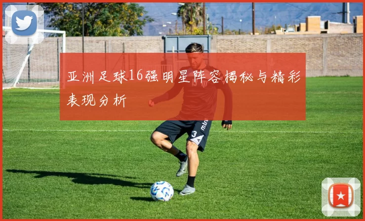 亚洲足球16强明星阵容揭秘与精彩表现分析