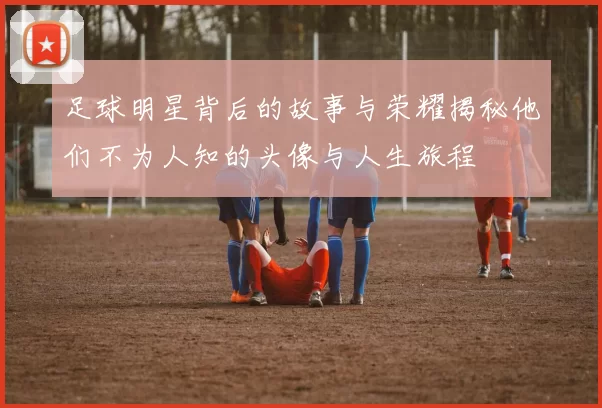 足球明星背后的故事与荣耀揭秘他们不为人知的头像与人生旅程