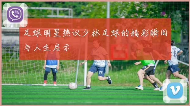 足球明星热议少林足球的精彩瞬间与人生启示