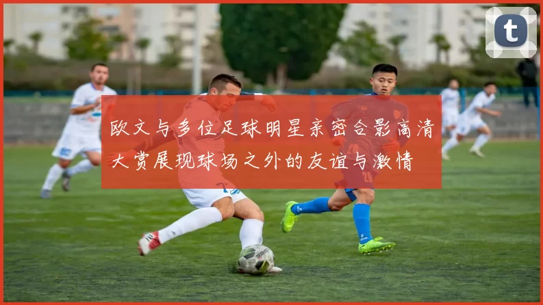 欧文与多位足球明星亲密合影高清大赏展现球场之外的友谊与激情