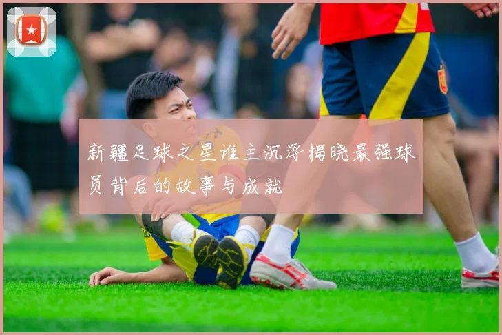 新疆足球之星谁主沉浮揭晓最强球员背后的故事与成就