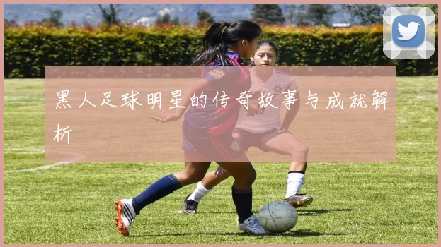 黑人足球明星的传奇故事与成就解析