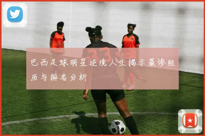 巴西足球明星逆境人生揭示最惨经历与排名分析
