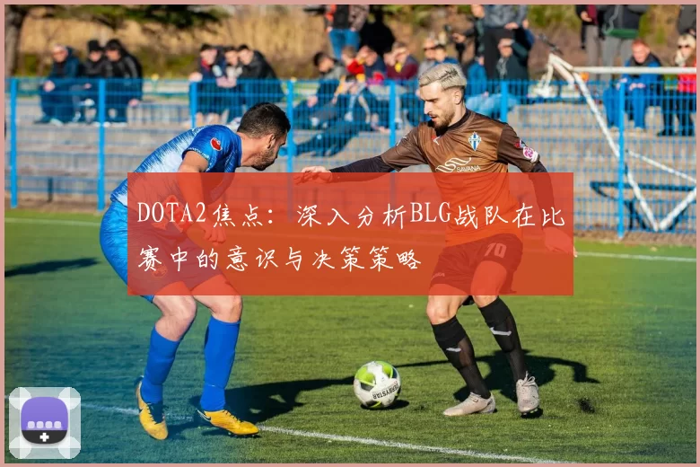 DOTA2焦点：深入分析BLG战队在比赛中的意识与决策策略