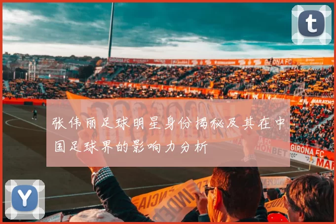 张伟丽足球明星身份揭秘及其在中国足球界的影响力分析