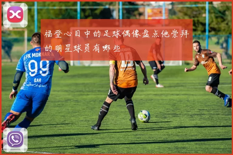福登心目中的足球偶像盘点他崇拜的明星球员有哪些
