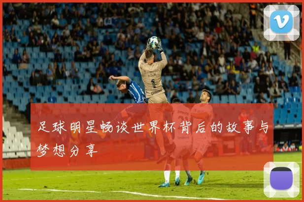 足球明星畅谈世界杯背后的故事与梦想分享
