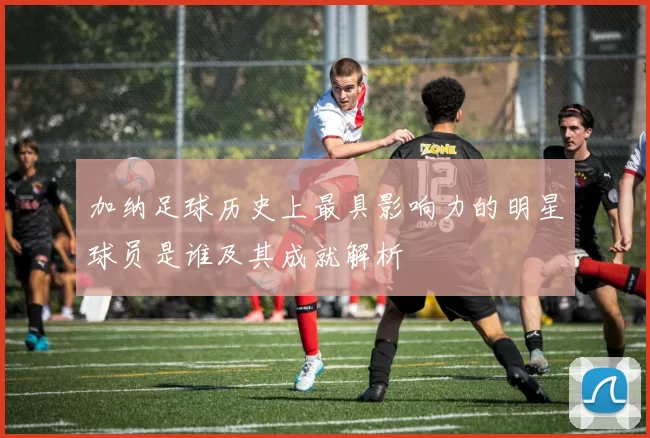 加纳足球历史上最具影响力的明星球员是谁及其成就解析