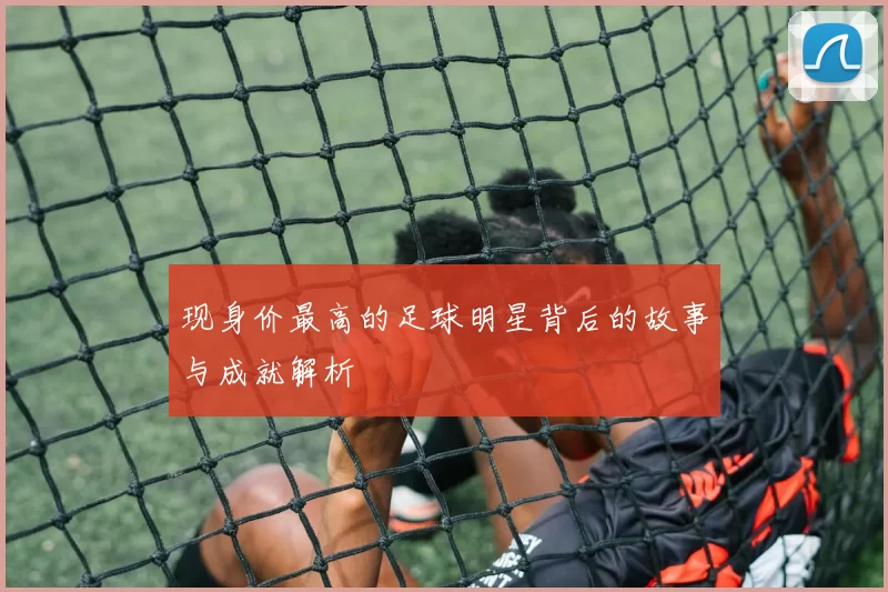 现身价最高的足球明星背后的故事与成就解析