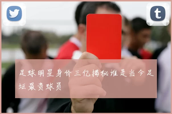 足球明星身价三亿揭秘谁是当今足坛最贵球员