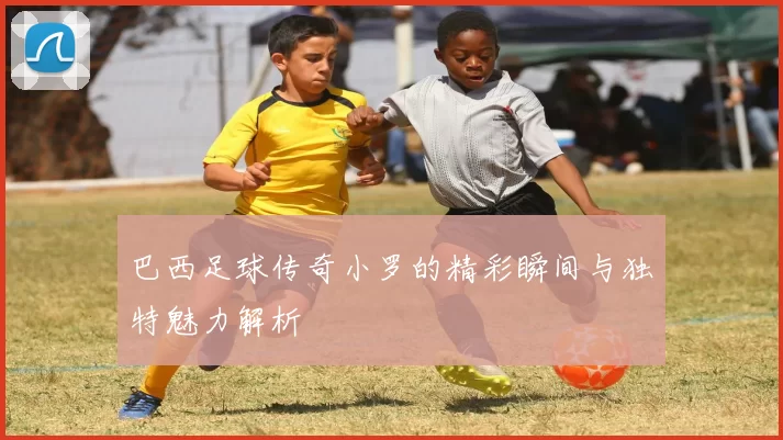巴西足球传奇小罗的精彩瞬间与独特魅力解析