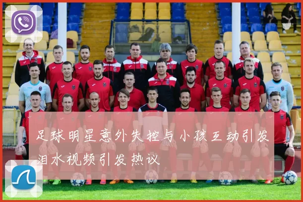 足球明星意外失控与小孩互动引发泪水视频引发热议